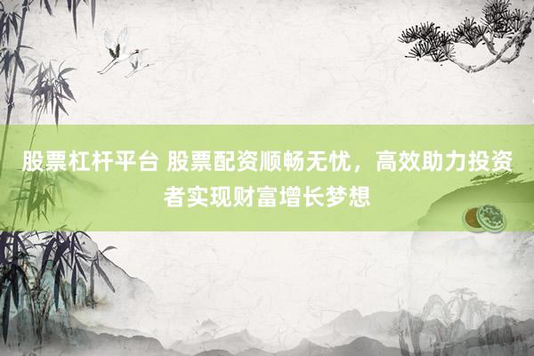 股票杠杆平台 股票配资顺畅无忧，高效助力投资者实现财富增长梦想
