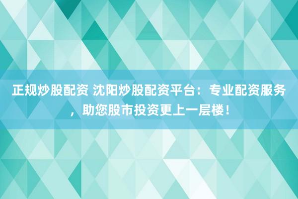 正规炒股配资 沈阳炒股配资平台：专业配资服务，助您股市投资更上一层楼！