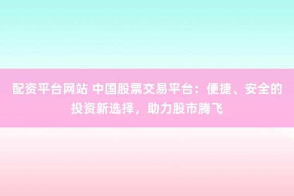 配资平台网站 中国股票交易平台：便捷、安全的投资新选择，助力股市腾飞