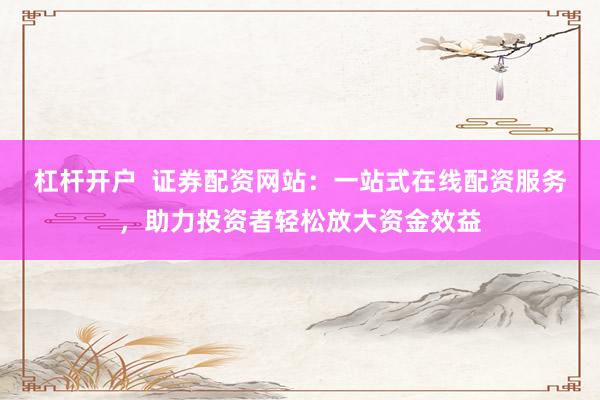 杠杆开户  证券配资网站：一站式在线配资服务，助力投资者轻松放大资金效益