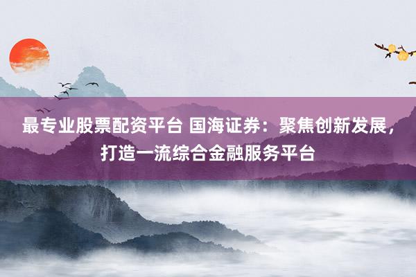 最专业股票配资平台 国海证券：聚焦创新发展，打造一流综合金融服务平台