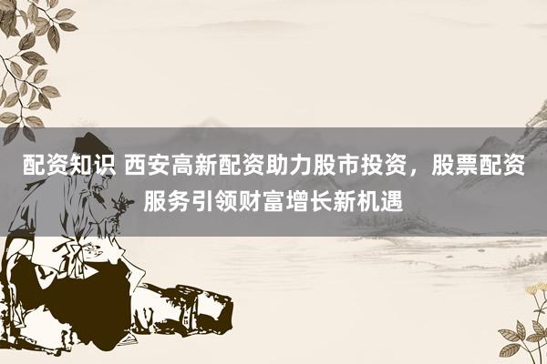 配资知识 西安高新配资助力股市投资，股票配资服务引领财富增长新机遇
