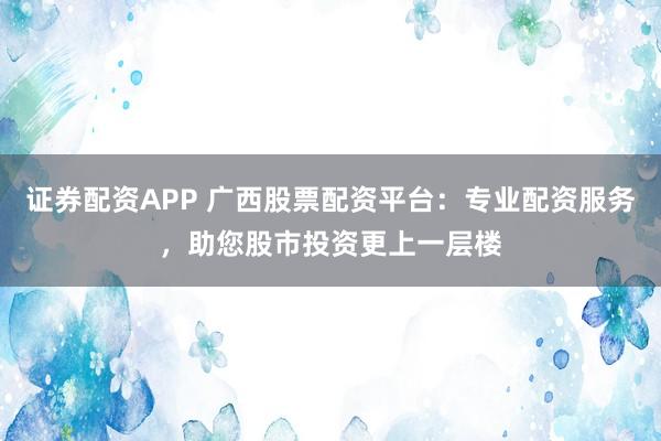 证券配资APP 广西股票配资平台：专业配资服务，助您股市投资更上一层楼