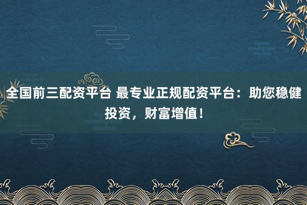 全国前三配资平台 最专业正规配资平台：助您稳健投资，财富增值！