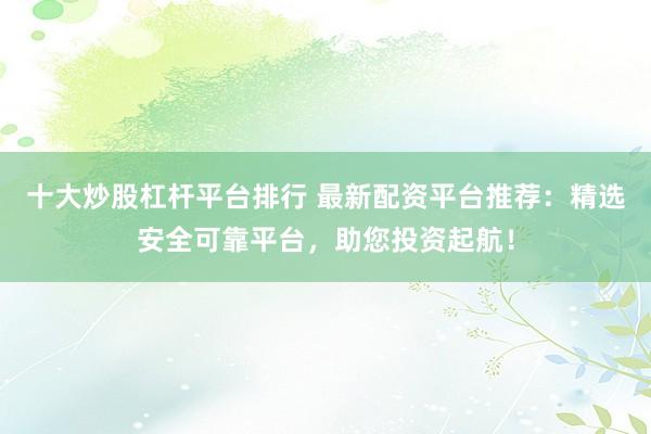 十大炒股杠杆平台排行 最新配资平台推荐：精选安全可靠平台，助您投资起航！