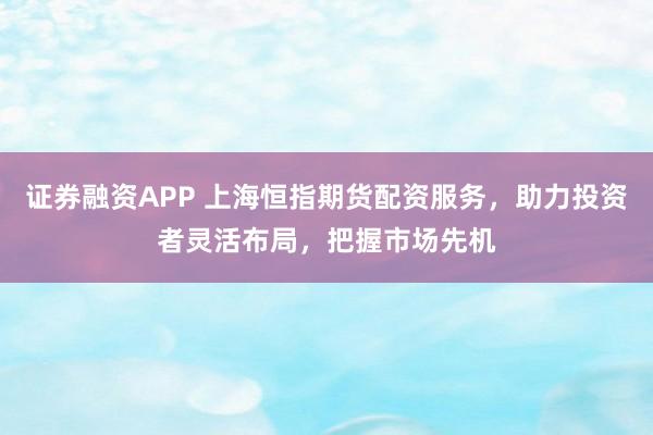 证券融资APP 上海恒指期货配资服务，助力投资者灵活布局，把握市场先机