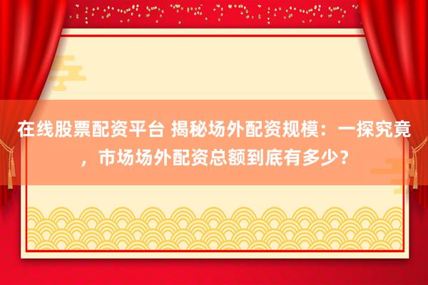 在线股票配资平台 揭秘场外配资规模：一探究竟，市场场外配资总额到底有多少？