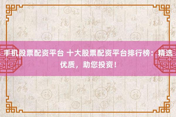 手机股票配资平台 十大股票配资平台排行榜：精选优质，助您投资！