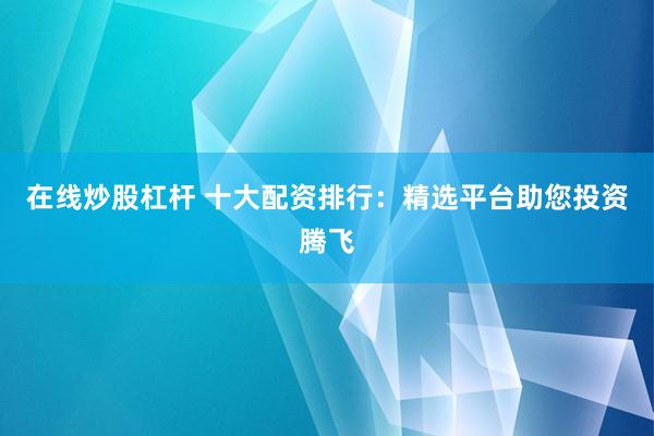 在线炒股杠杆 十大配资排行：精选平台助您投资腾飞