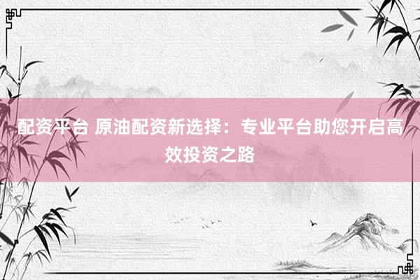配资平台 原油配资新选择：专业平台助您开启高效投资之路