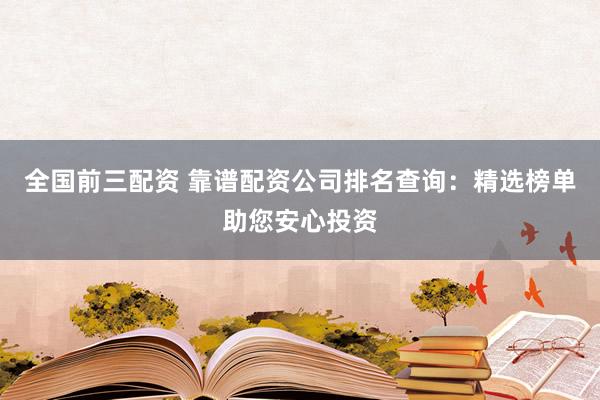 全国前三配资 靠谱配资公司排名查询：精选榜单助您安心投资