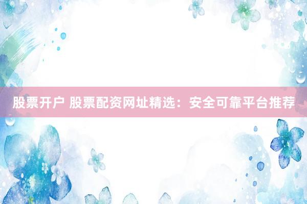 股票开户 股票配资网址精选：安全可靠平台推荐