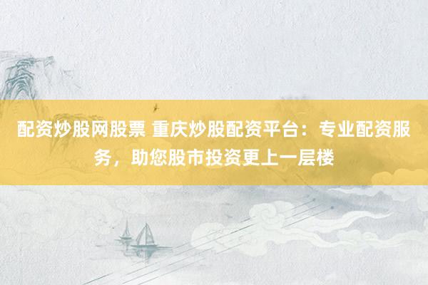 配资炒股网股票 重庆炒股配资平台：专业配资服务，助您股市投资更上一层楼