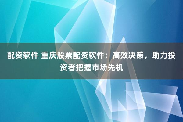 配资软件 重庆股票配资软件：高效决策，助力投资者把握市场先机