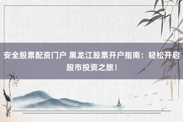 安全股票配资门户 黑龙江股票开户指南：轻松开启股市投资之旅！