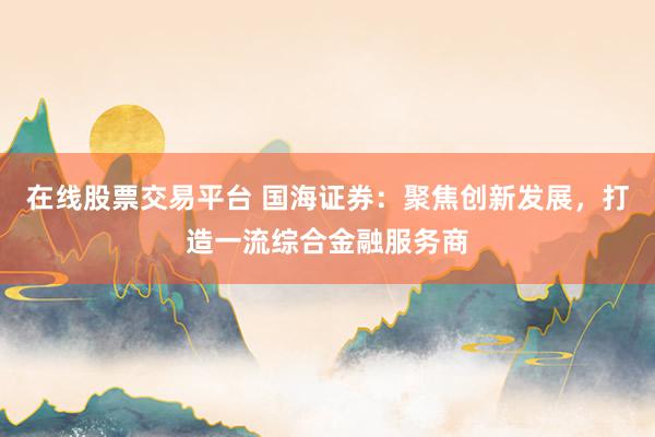 在线股票交易平台 国海证券：聚焦创新发展，打造一流综合金融服务商