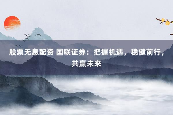 股票无息配资 国联证券：把握机遇，稳健前行，共赢未来