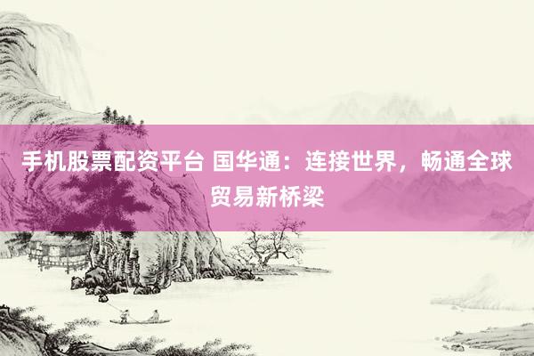 手机股票配资平台 国华通：连接世界，畅通全球贸易新桥梁