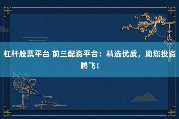 杠杆股票平台 前三配资平台：精选优质，助您投资腾飞！