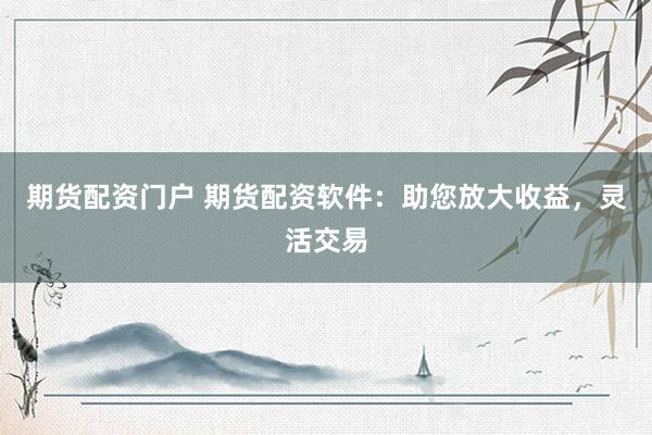 期货配资门户 期货配资软件：助您放大收益，灵活交易