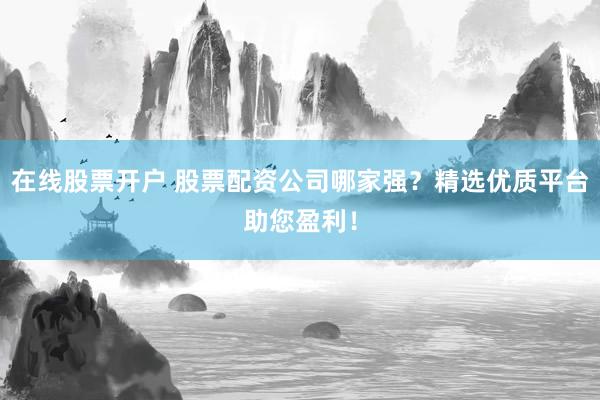 在线股票开户 股票配资公司哪家强？精选优质平台助您盈利！