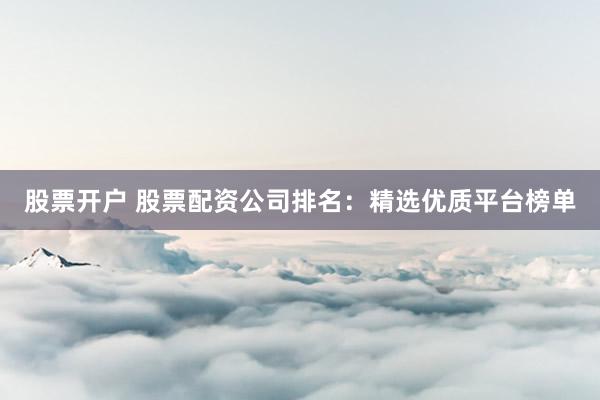 股票开户 股票配资公司排名：精选优质平台榜单