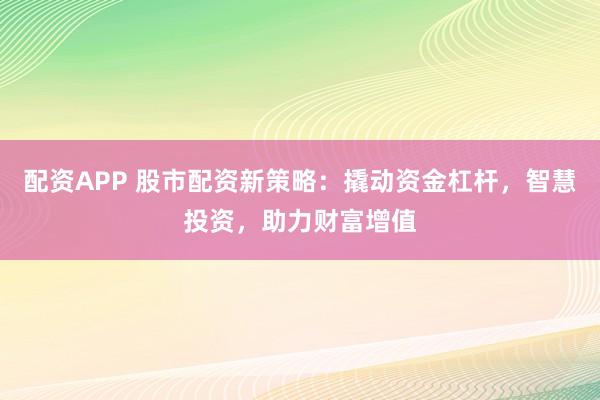 配资APP 股市配资新策略：撬动资金杠杆，智慧投资，助力财富增值