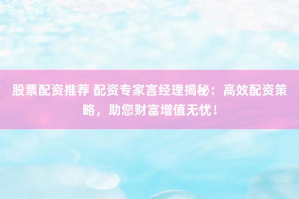 股票配资推荐 配资专家言经理揭秘：高效配资策略，助您财富增值无忧！