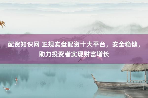 配资知识网 正规实盘配资十大平台，安全稳健，助力投资者实现财富增长