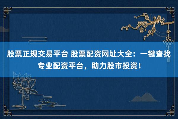 股票正规交易平台 股票配资网址大全：一键查找专业配资平台，助力股市投资！