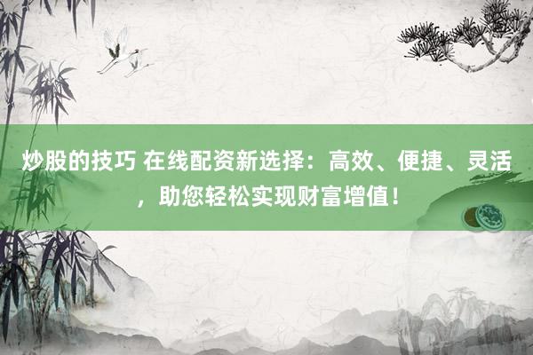 炒股的技巧 在线配资新选择：高效、便捷、灵活，助您轻松实现财富增值！