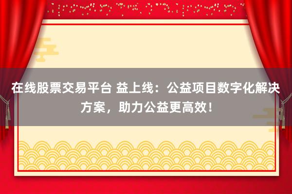 在线股票交易平台 益上线：公益项目数字化解决方案，助力公益更高效！