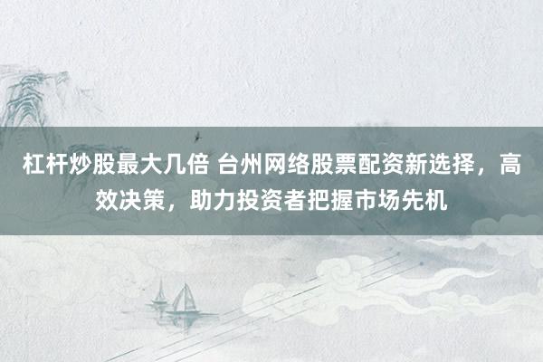 杠杆炒股最大几倍 台州网络股票配资新选择，高效决策，助力投资者把握市场先机