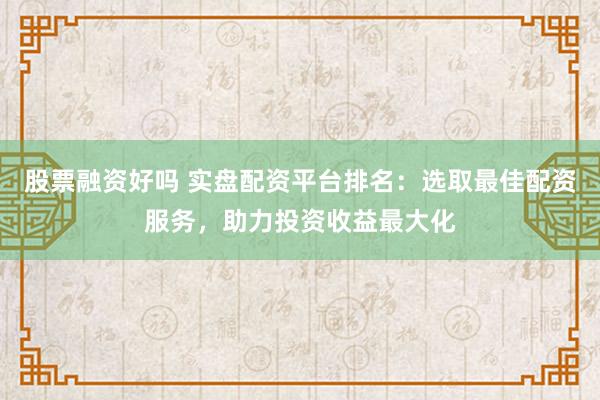 股票融资好吗 实盘配资平台排名：选取最佳配资服务，助力投资收益最大化