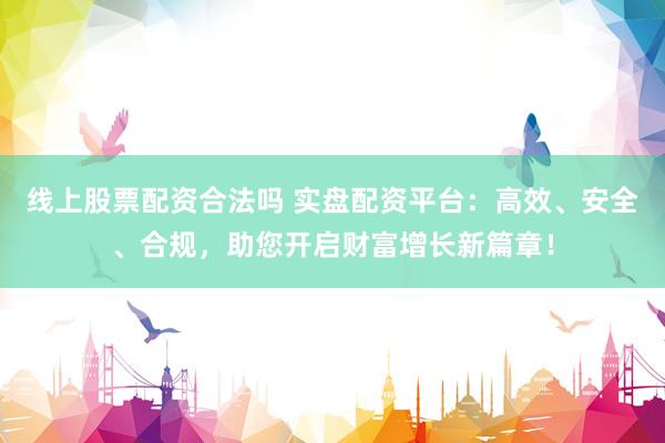 线上股票配资合法吗 实盘配资平台：高效、安全、合规，助您开启财富增长新篇章！