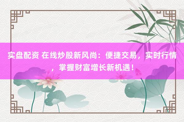 实盘配资 在线炒股新风尚：便捷交易，实时行情，掌握财富增长新机遇！