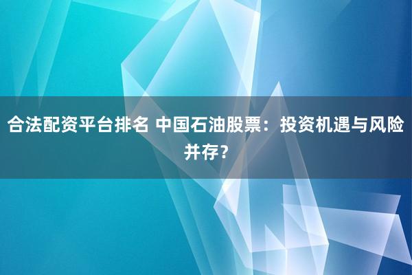 合法配资平台排名 中国石油股票：投资机遇与风险并存？