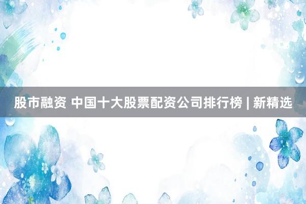 股市融资 中国十大股票配资公司排行榜 | 新精选