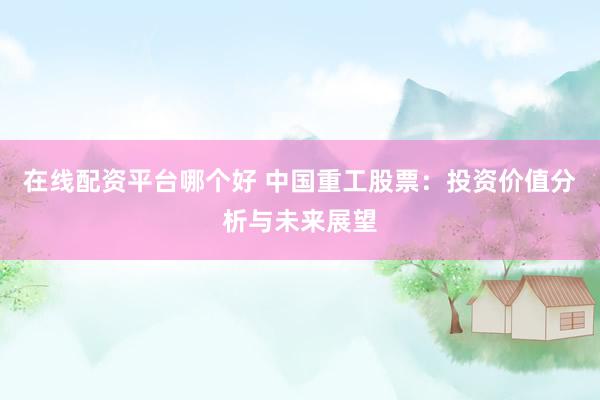 在线配资平台哪个好 中国重工股票：投资价值分析与未来展望