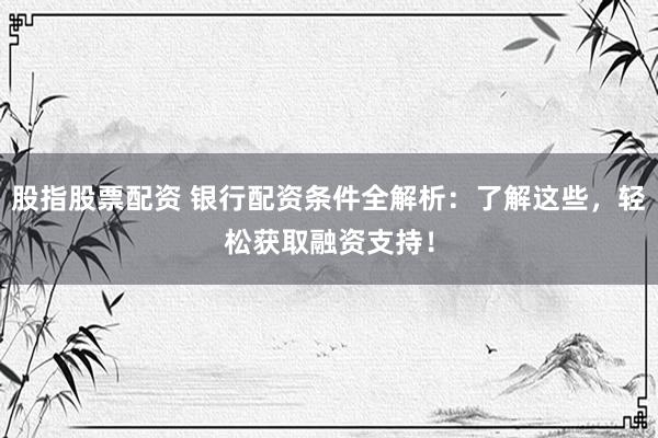 股指股票配资 银行配资条件全解析：了解这些，轻松获取融资支持！