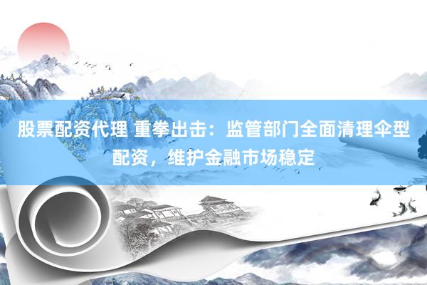 股票配资代理 重拳出击：监管部门全面清理伞型配资，维护金融市场稳定
