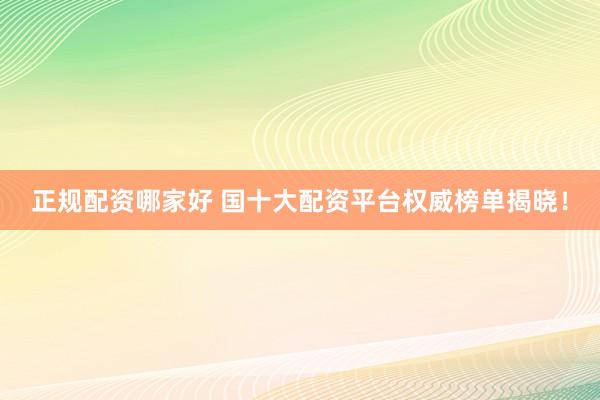 正规配资哪家好 国十大配资平台权威榜单揭晓！