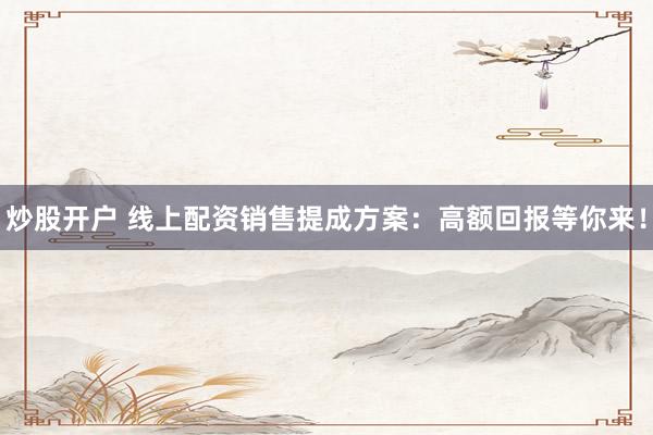 炒股开户 线上配资销售提成方案：高额回报等你来！