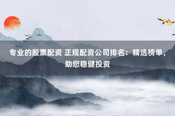 专业的股票配资 正规配资公司排名：精选榜单，助您稳健投资