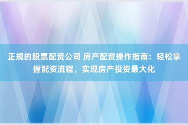 正规的股票配资公司 房产配资操作指南：轻松掌握配资流程，实现房产投资最大化