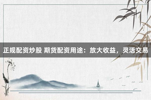 正规配资炒股 期货配资用途：放大收益，灵活交易