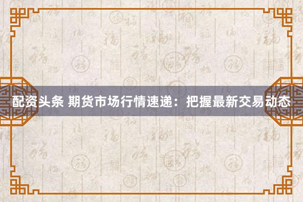 配资头条 期货市场行情速递：把握最新交易动态