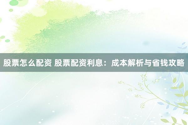 股票怎么配资 股票配资利息：成本解析与省钱攻略