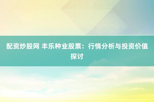 配资炒股网 丰乐种业股票:行情分析与投资价值探讨