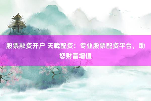 股票融资开户 天载配资:专业股票配资平台,助您财富增值